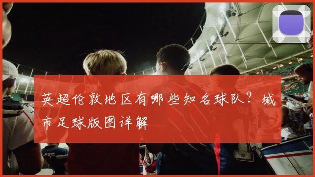 英超伦敦地区有哪些知名球队？城市足球版图详解