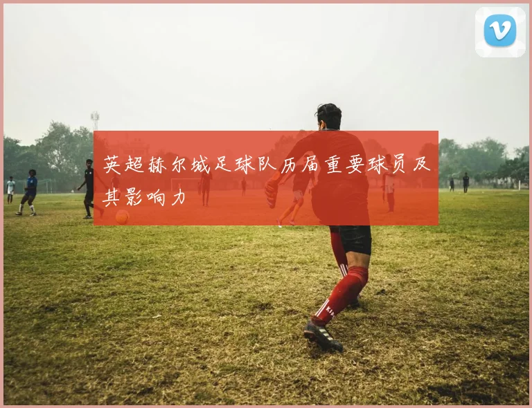 英超赫尔城足球队历届重要球员及其影响力