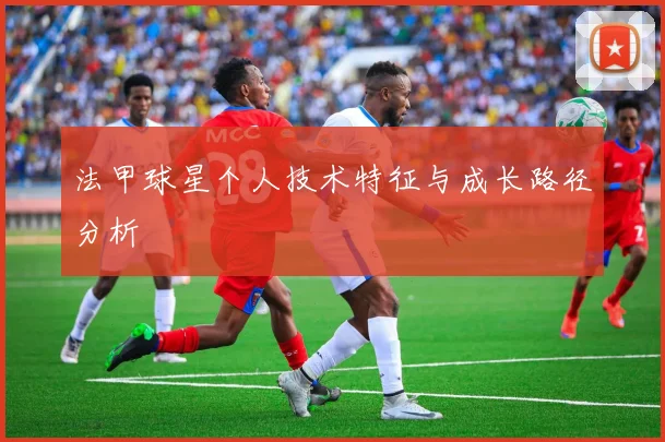 法甲球星个人技术特征与成长路径分析